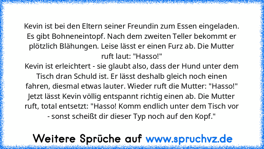 Kevin ist bei den Eltern seiner Freundin zum Essen eingeladen. Es gibt Bohneneintopf. Nach dem zweiten Teller bekommt er plötzlich Blähungen. Leise lässt er einen Furz ab. Die Mutter ruft laut: "Hasso!"
Kevin ist erleichtert - sie glaubt also, dass der Hund unter dem Tisch dran Schuld ist. Er lässt deshalb gleich noch einen fahren, diesmal etwas lauter. Wieder ruft die Mutter: "Hasso!"
Jetzt lässt...