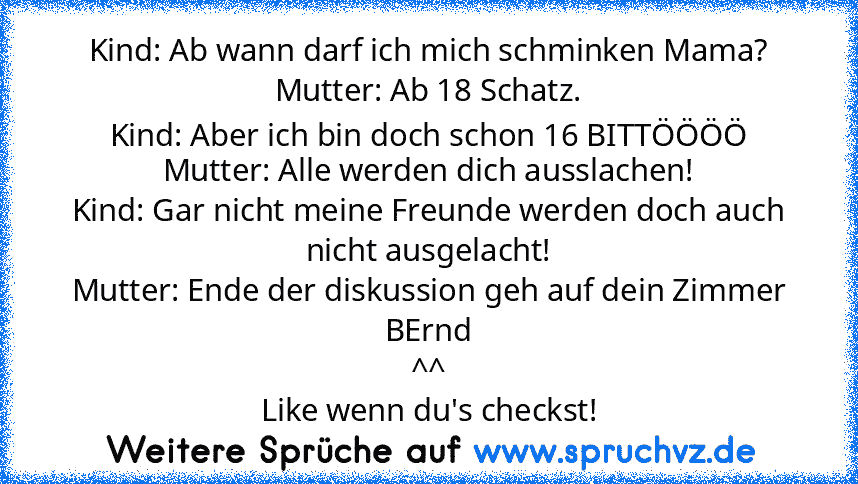 Kind: Ab wann darf ich mich schminken Mama?
Mutter: Ab 18 Schatz.
Kind: Aber ich bin doch schon 16 BITTÖÖÖÖ
Mutter: Alle werden dich ausslachen!
Kind: Gar nicht meine Freunde werden doch auch nicht ausgelacht!
Mutter: Ende der diskussion geh auf dein Zimmer BErnd
^^
Like wenn du's checkst!