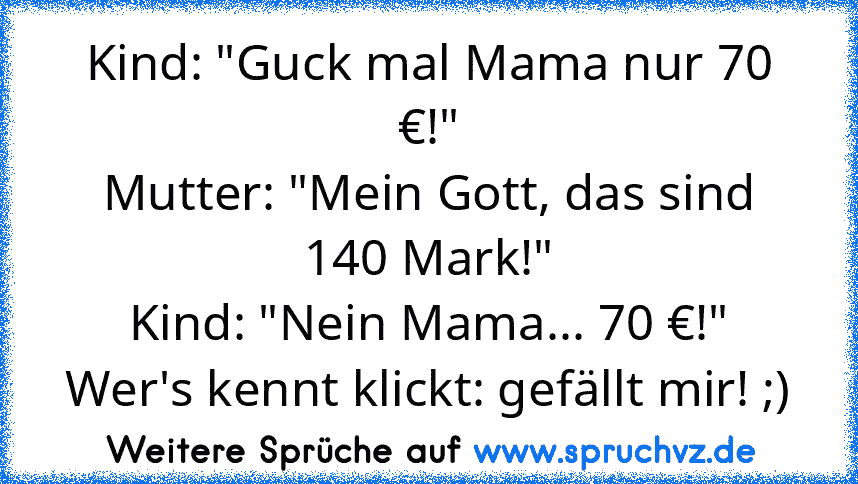 Kind: "Guck mal Mama nur 70 €!"
Mutter: "Mein Gott, das sind 140 Mark!"
Kind: "Nein Mama... 70 €!"
Wer's kennt klickt: gefällt mir! ;)