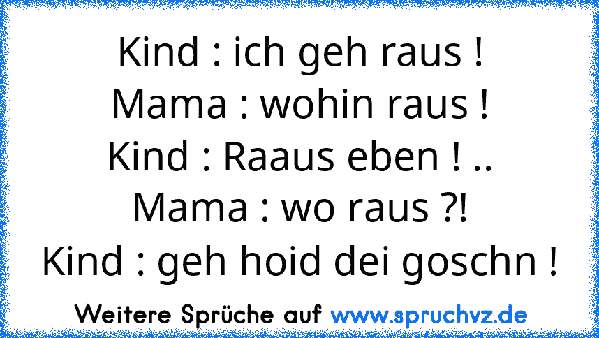 Kind : ich geh raus !
Mama : wohin raus !
Kind : Raaus eben ! ..
Mama : wo raus ?!
Kind : geh hoid dei goschn !