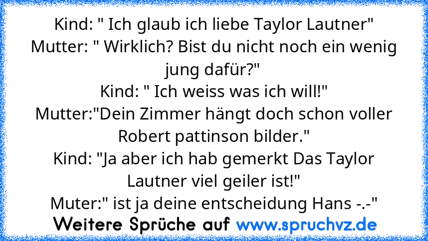 Kind: " Ich glaub ich liebe Taylor Lautner"
Mutter: " Wirklich? Bist du nicht noch ein wenig jung dafür?"
Kind: " Ich weiss was ich will!"
Mutter:"Dein Zimmer hängt doch schon voller Robert pattinson bilder."
Kind: "Ja aber ich hab gemerkt Das Taylor Lautner viel geiler ist!"
Muter:" ist ja deine entscheidung Hans -.-"