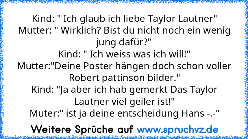 Kind: " Ich glaub ich liebe Taylor Lautner"
Mutter: " Wirklich? Bist du nicht noch ein wenig jung dafür?"
Kind: " Ich weiss was ich will!"
Mutter:"Deine Poster hängen doch schon voller Robert pattinson bilder."
Kind: "Ja aber ich hab gemerkt Das Taylor Lautner viel geiler ist!"
Muter:" ist ja deine entscheidung Hans -.-"