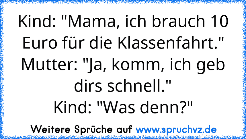 Kind: "Mama, ich brauch 10 Euro für die Klassenfahrt."
Mutter: "Ja, komm, ich geb dirs schnell."
Kind: "Was denn?"