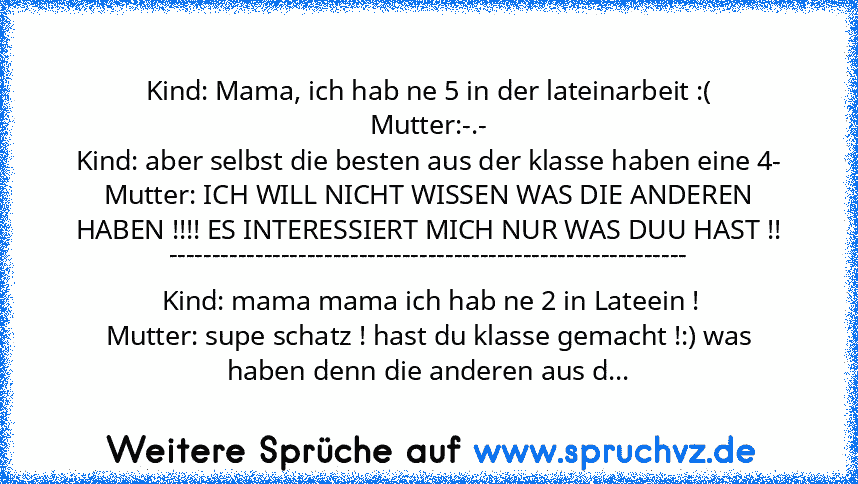 Kind: Mama, ich hab ne 5 in der lateinarbeit :(
Mutter:-.-
Kind: aber selbst die besten aus der klasse haben eine 4-
Mutter: ICH WILL NICHT WISSEN WAS DIE ANDEREN HABEN !!!! ES INTERESSIERT MICH NUR WAS DUU HAST !!
------------------------------------------------------------
 Kind: mama mama ich hab ne 2 in Lateein !
Mutter: supe schatz ! hast du klasse gemacht !:) was haben denn die anderen au...