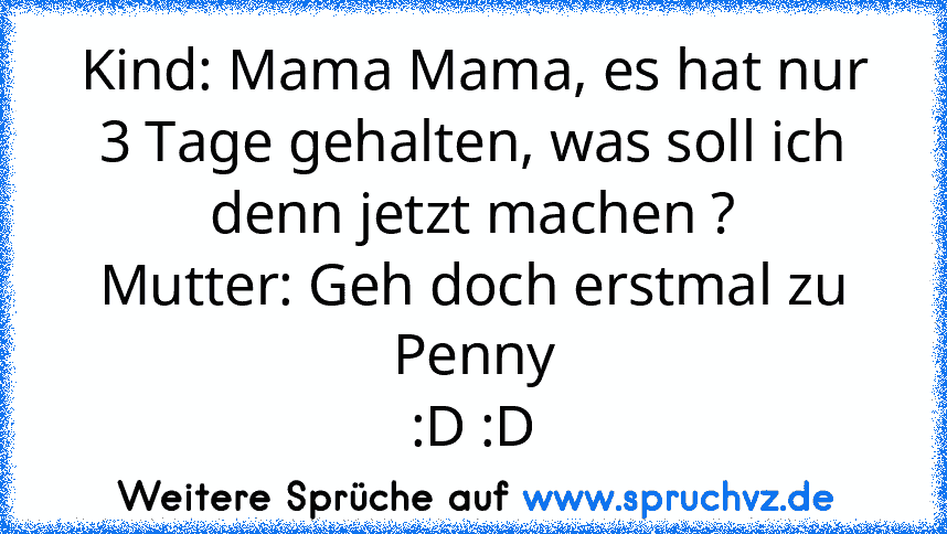 Kind: Mama Mama, es hat nur 3 Tage gehalten, was soll ich denn jetzt machen ?
Mutter: Geh doch erstmal zu Penny
:D :D