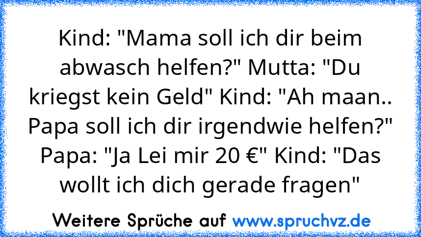 Kind: "Mama soll ich dir beim abwasch helfen?" Mutta: "Du kriegst kein Geld" Kind: "Ah maan.. Papa soll ich dir irgendwie helfen?" Papa: "Ja Lei mir 20 €" Kind: "Das wollt ich dich gerade fragen"