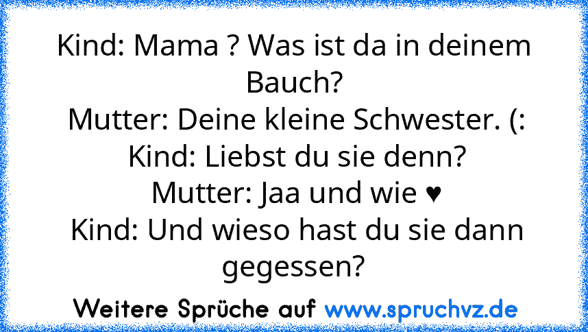 Kind: Mama ? Was ist da in deinem Bauch?
 Mutter: Deine kleine Schwester. (:
 Kind: Liebst du sie denn?
 Mutter: Jaa und wie ♥
 Kind: Und wieso hast du sie dann gegessen?