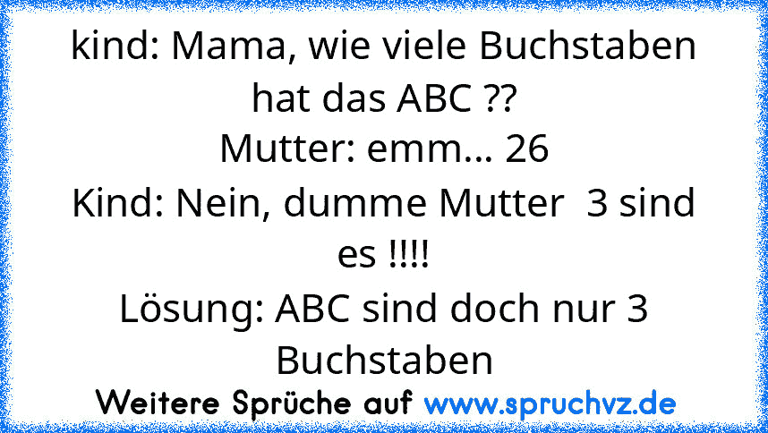 kind: Mama, wie viele Buchstaben hat das ABC ??
Mutter: emm... 26
Kind: Nein, dumme Mutter  3 sind es !!!!
Lösung: ABC sind doch nur 3 Buchstaben