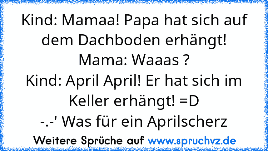 Kind: Mamaa! Papa hat sich auf dem Dachboden erhängt!
Mama: Waaas ?
Kind: April April! Er hat sich im Keller erhängt! =D
-.-' Was für ein Aprilscherz