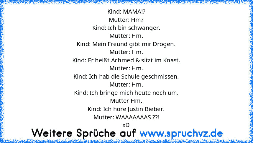 Kind: MAMA!?
Mutter: Hm?
Kind: Ich bin schwanger.
Mutter: Hm.
Kind: Mein Freund gibt mir Drogen.
Mutter: Hm.
Kind: Er heißt Achmed & sitzt im Knast.
Mutter: Hm.
Kind: Ich hab die Schule geschmissen.
Mutter: Hm.
Kind: Ich bringe mich heute noch um.
Mutter Hm.
Kind: Ich höre Justin Bieber.
Mutter: WAAAAAAAS ??!
xD