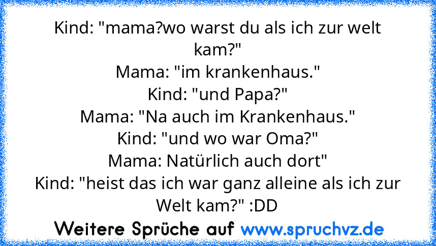 Kind: "mama?wo warst du als ich zur welt kam?"
Mama: "im krankenhaus."
Kind: "und Papa?"
Mama: "Na auch im Krankenhaus."
Kind: "und wo war Oma?"
Mama: Natürlich auch dort"
Kind: "heist das ich war ganz alleine als ich zur Welt kam?" :DD