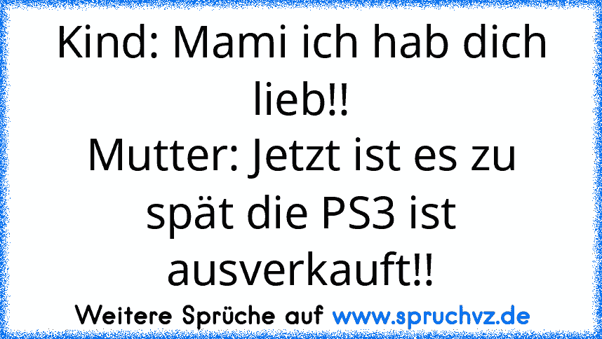 Kind: Mami ich hab dich lieb!!
Mutter: Jetzt ist es zu spät die PS3 ist ausverkauft!!