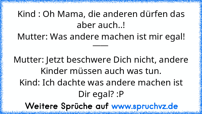 Kind : Oh Mama, die anderen dürfen das aber auch..!
Mutter: Was andere machen ist mir egal!
____
Mutter: Jetzt beschwere Dich nicht, andere Kinder müssen auch was tun.
Kind: Ich dachte was andere machen ist Dir egal? :P