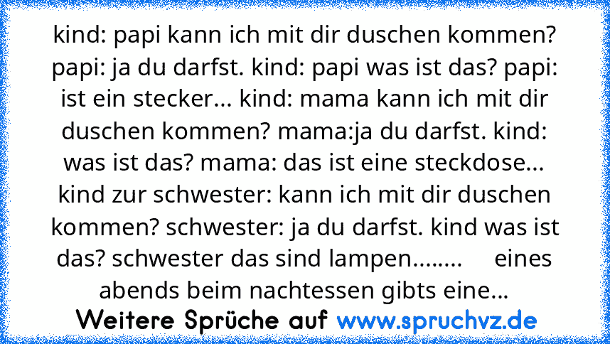 kind: papi kann ich mit dir duschen kommen? papi: ja du darfst. kind: papi was ist das? papi: ist ein stecker... kind: mama kann ich mit dir duschen kommen? mama:ja du darfst. kind: was ist das? mama: das ist eine steckdose... kind zur schwester: kann ich mit dir duschen kommen? schwester: ja du darfst. kind was ist das? schwester das sind lampen........     eines abends beim nachtessen gibts e...