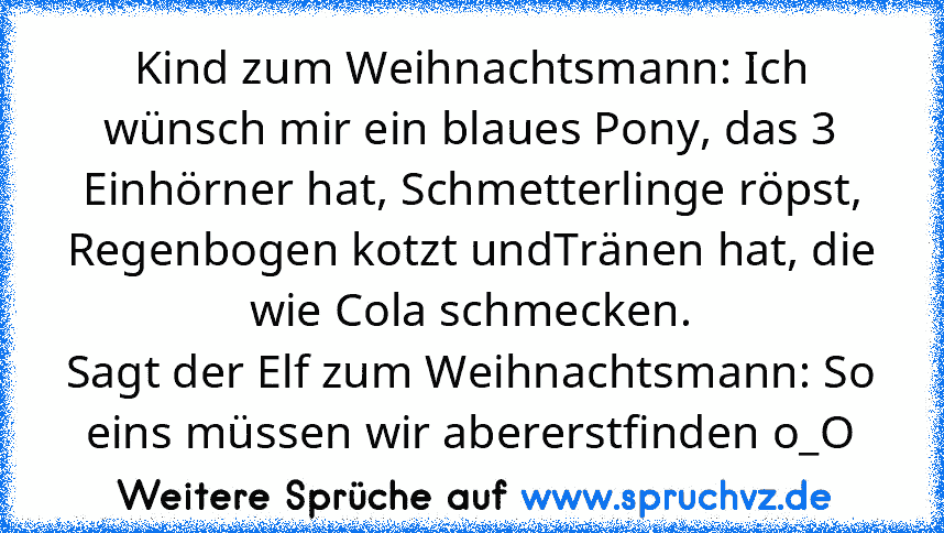 Kind zum Weihnachtsmann: Ich wünsch mir ein blaues Pony, das 3 Einhörner hat, Schmetterlinge röpst, Regenbogen kotzt undTränen hat, die wie Cola schmecken.
Sagt der Elf zum Weihnachtsmann: So eins müssen wir abererstfinden o_O