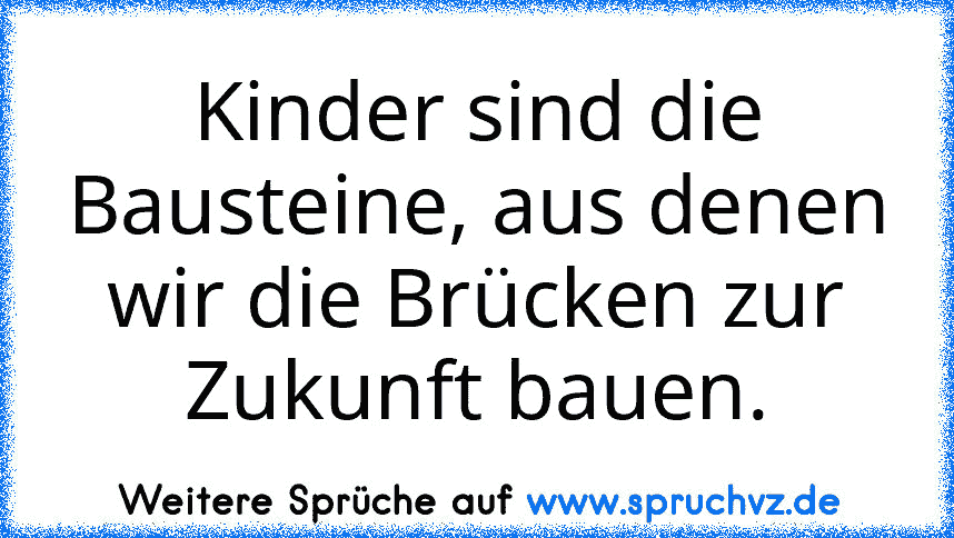 Kinder sind die Bausteine, aus denen wir die Brücken zur Zukunft bauen.