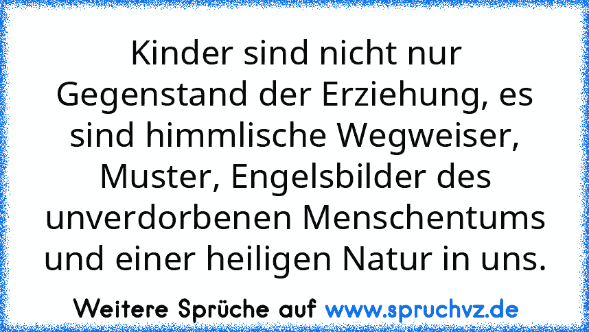 Kinder sind nicht nur Gegenstand der Erziehung, es sind himmlische Wegweiser, Muster, Engelsbilder des unverdorbenen Menschentums und einer heiligen Natur in uns.