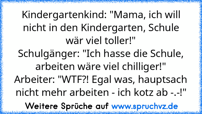 Kindergartenkind: "Mama, ich will nicht in den Kindergarten, Schule wär viel toller!"
Schulgänger: "Ich hasse die Schule, arbeiten wäre viel chilliger!"
Arbeiter: "WTF?! Egal was, hauptsach nicht mehr arbeiten - ich kotz ab -.-!"