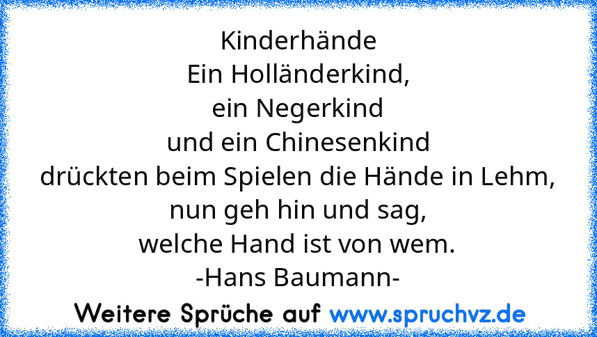 Kinderhände
Ein Holländerkind,
ein Negerkind
und ein Chinesenkind
drückten beim Spielen die Hände in Lehm,
nun geh hin und sag,
welche Hand ist von wem.
-Hans Baumann-