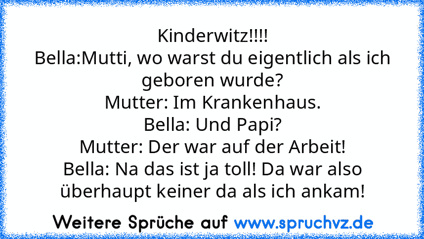 Kinderwitz!!!!
Bella:Mutti, wo warst du eigentlich als ich geboren wurde?
Mutter: Im Krankenhaus.
Bella: Und Papi?
Mutter: Der war auf der Arbeit!
Bella: Na das ist ja toll! Da war also überhaupt keiner da als ich ankam!