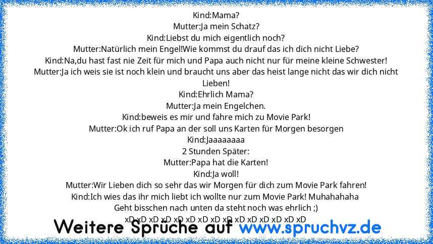 Kind:Mama?
Mutter:Ja mein Schatz?
Kind:Liebst du mich eigentlich noch?
Mutter:Natürlich mein Engel!Wie kommst du drauf das ich dich nicht Liebe?
Kind:Na,du hast fast nie Zeit für mich und Papa auch nicht nur für meine kleine Schwester!
Mutter:Ja ich weis sie ist noch klein und braucht uns aber das heist lange nicht das wir dich nicht Lieben!
Kind:Ehrlich Mama?
Mutter:Ja mein Engelchen.
Kind:bew...