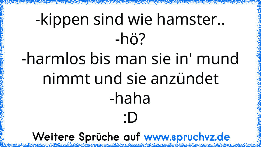 -kippen sind wie hamster..
-hö?
-harmlos bis man sie in' mund nimmt und sie anzündet
-haha
:D