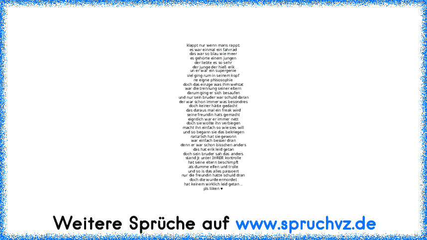 klappt nur wenn mans rappt:
es war einmal ein fahrrad
das war so blau wie meer
es gehörte einem jungen
der liebte es so sehr
der junge der hieß erik
un er war ein supergenie
viel ging rum in seinem kopf
ne eigne phisosophie
doch das einzge was ihm wehtat
war die trennung seiner eltern
darum ging er sich besaufen
und nur sein bruder war schuld daran
der war schon immer was besondres
doch keiner hät...