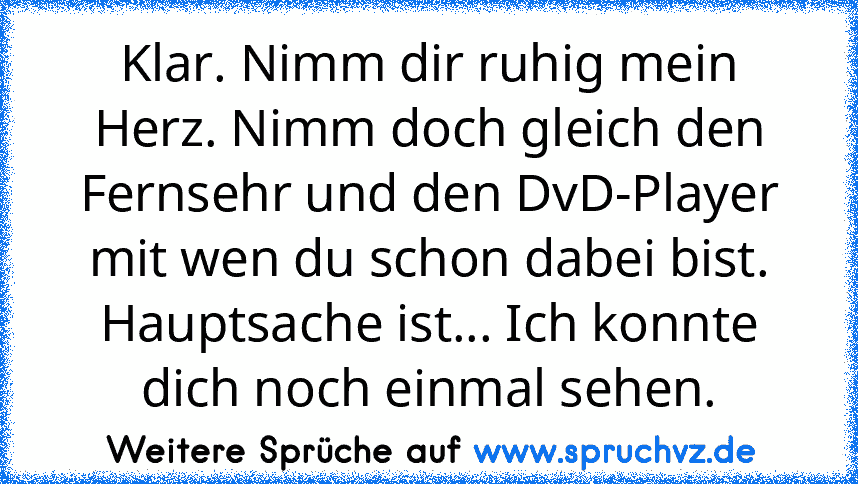 Klar. Nimm dir ruhig mein Herz. Nimm doch gleich den Fernsehr und den DvD-Player mit wen du schon dabei bist. Hauptsache ist... Ich konnte dich noch einmal sehen.