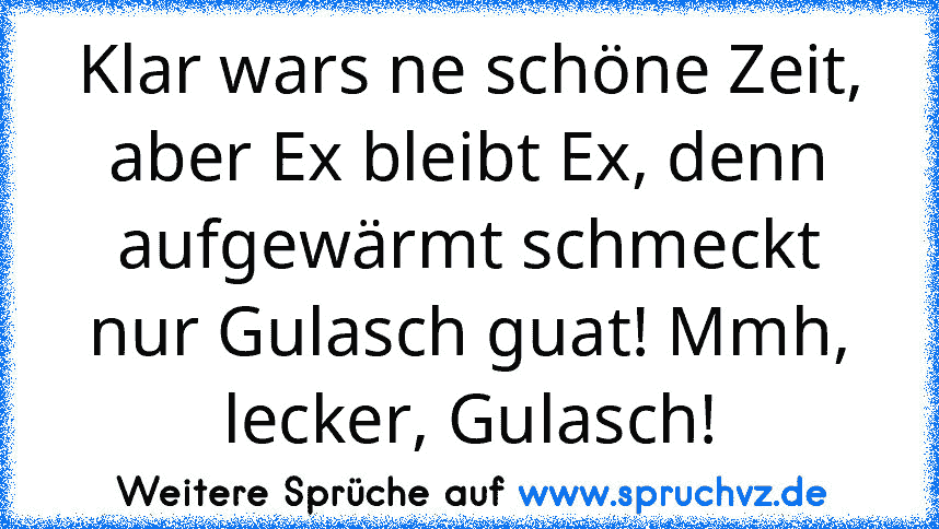 Klar wars ne schöne Zeit, aber Ex bleibt Ex, denn aufgewärmt schmeckt nur Gulasch guat! Mmh, lecker, Gulasch!