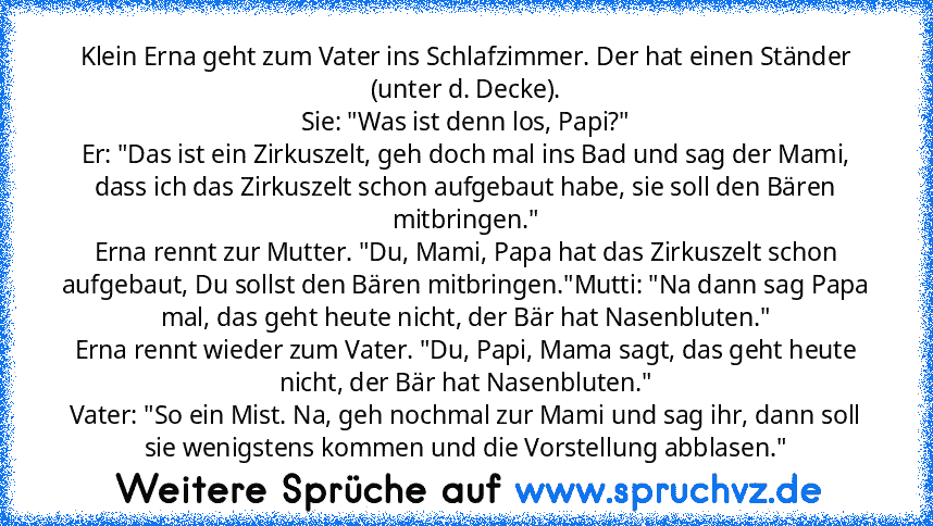 Klein Erna geht zum Vater ins Schlafzimmer. Der hat einen Ständer (unter d. Decke).
Sie: "Was ist denn los, Papi?"
Er: "Das ist ein Zirkuszelt, geh doch mal ins Bad und sag der Mami, dass ich das Zirkuszelt schon aufgebaut habe, sie soll den Bären mitbringen."
Erna rennt zur Mutter. "Du, Mami, Papa hat das Zirkuszelt schon aufgebaut, Du sollst den Bären mitbringen."Mutti: "Na dann sag Papa mal,...