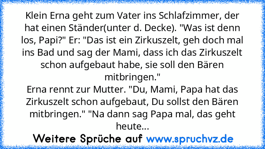 Klein Erna geht zum Vater ins Schlafzimmer, der hat einen Ständer(unter d. Decke). "Was ist denn los, Papi?" Er: "Das ist ein Zirkuszelt, geh doch mal ins Bad und sag der Mami, dass ich das Zirkuszelt schon aufgebaut habe, sie soll den Bären mitbringen."
Erna rennt zur Mutter. "Du, Mami, Papa hat das Zirkuszelt schon aufgebaut, Du sollst den Bären mitbringen." "Na dann sag Papa mal, das geht he...