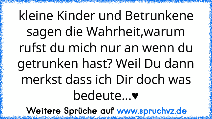 kleine Kinder und Betrunkene sagen die Wahrheit,warum rufst du mich nur an wenn du getrunken hast? Weil Du dann merkst dass ich Dir doch was bedeute...♥