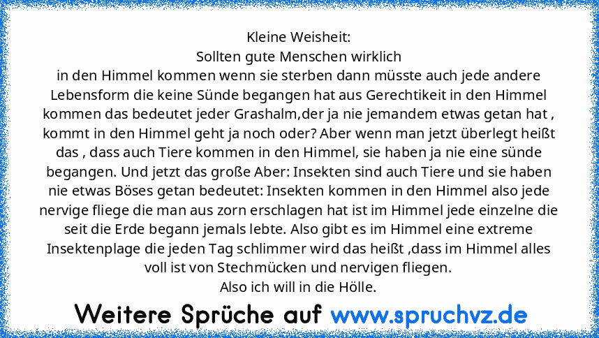 Kleine Weisheit:
Sollten gute Menschen wirklich
in den Himmel kommen wenn sie sterben dann müsste auch jede andere Lebensform die keine Sünde begangen hat aus Gerechtikeit in den Himmel kommen das bedeutet jeder Grashalm,der ja nie jemandem etwas getan hat , kommt in den Himmel geht ja noch oder? Aber wenn man jetzt überlegt heißt das , dass auch Tiere kommen in den Himmel, sie haben ja nie ein...