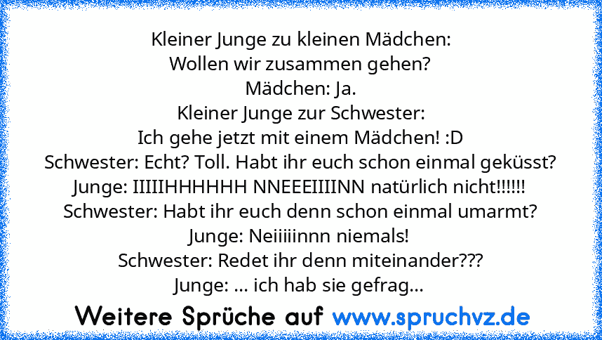 Kleiner Junge zu kleinen Mädchen:
Wollen wir zusammen gehen?
Mädchen: Ja.
Kleiner Junge zur Schwester:
Ich gehe jetzt mit einem Mädchen! :D
Schwester: Echt? Toll. Habt ihr euch schon einmal geküsst?
Junge: IIIIIHHHHHH NNEEEIIIINN natürlich nicht!!!!!!
Schwester: Habt ihr euch denn schon einmal umarmt?
Junge: Neiiiiinnn niemals!
Schwester: Redet ihr denn miteinander???
Junge: ... ich hab sie gef...