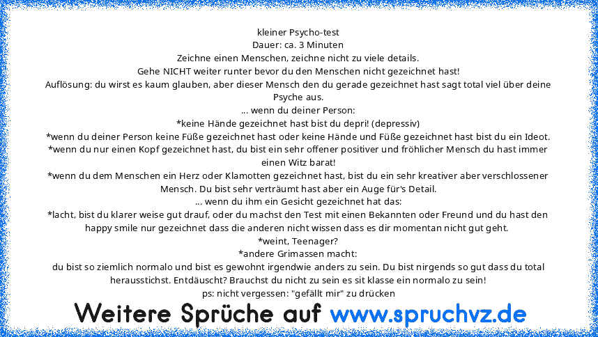 kleiner Psycho-test
Dauer: ca. 3 Minuten
Zeichne einen Menschen, zeichne nicht zu viele details.
Gehe NICHT weiter runter bevor du den Menschen nicht gezeichnet hast!
Auflösung: du wirst es kaum glauben, aber dieser Mensch den du gerade gezeichnet hast sagt total viel über deine Psyche aus.
... wenn du deiner Person:
*keine Hände gezeichnet hast bist du depri! (depressiv)
*wenn du deiner Person...