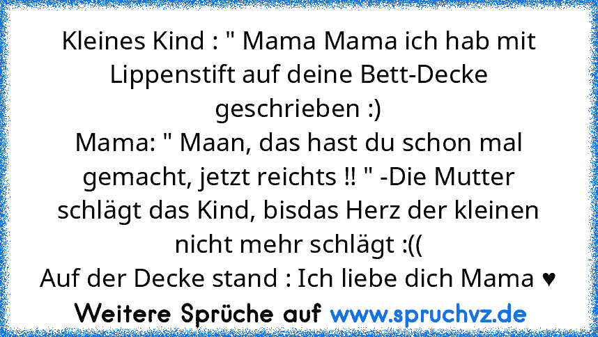 Kleines Kind : " Mama Mama ich hab mit Lippenstift auf deine Bett-Decke geschrieben :)
Mama: " Maan, das hast du schon mal gemacht, jetzt reichts !! " -Die Mutter schlägt das Kind, bisdas Herz der kleinen nicht mehr schlägt :((
Auf der Decke stand : Ich liebe dich Mama ♥