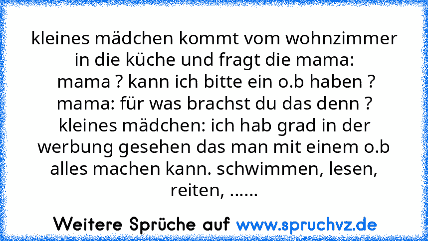 kleines mädchen kommt vom wohnzimmer in die küche und fragt die mama:
 mama ? kann ich bitte ein o.b haben ?
mama: für was brachst du das denn ?
kleines mädchen: ich hab grad in der werbung gesehen das man mit einem o.b alles machen kann. schwimmen, lesen, reiten, ......