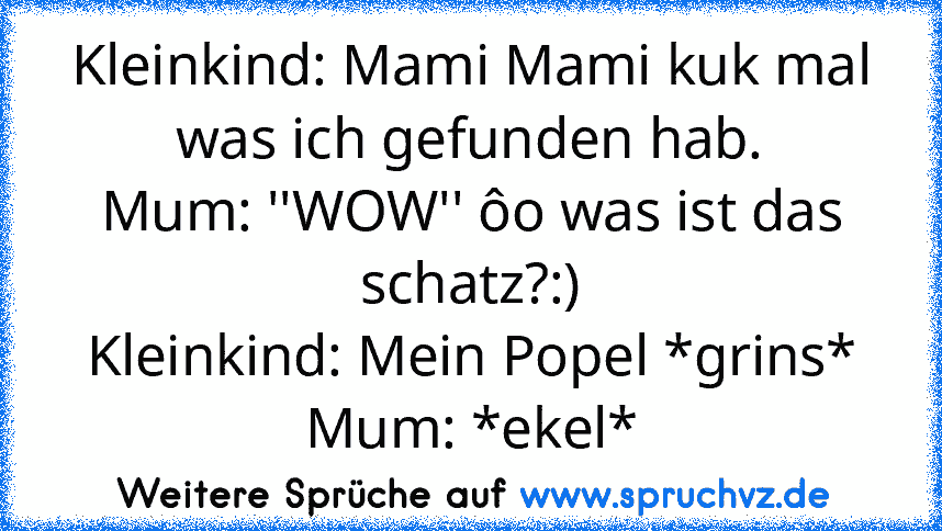 Kleinkind: Mami Mami kuk mal was ich gefunden hab.
Mum: ''WOW'' ôo was ist das schatz?:)
Kleinkind: Mein Popel *grins*
Mum: *ekel*