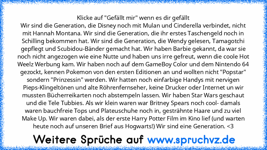 Klicke auf "Gefällt mir" wenn es dir gefällt
Wir sind die Generation, die Disney noch mit Mulan und Cinderella verbindet, nicht mit Hannah Montana. Wir sind die Generation, die ihr erstes Taschengeld noch in Schilling bekommen hat. Wir sind die Generation, die Wendy gelesen, Tamagotchi gepflegt und Scubidou-Bänder gemacht hat. Wir haben Barbie gekannt, da war sie noch nicht angezogen wie eine N...