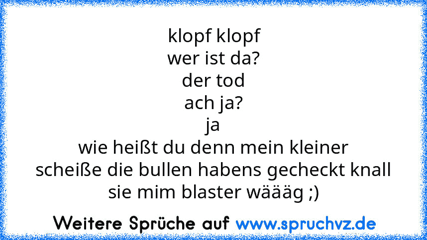 klopf klopf
wer ist da?
der tod
ach ja?
ja
wie heißt du denn mein kleiner
scheiße die bullen habens gecheckt knall sie mim blaster wäääg ;)