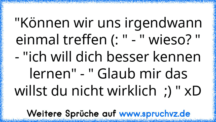 "Können wir uns irgendwann einmal treffen (: " - " wieso? " - "ich will dich besser kennen lernen" - " Glaub mir das willst du nicht wirklich  ;) " xD