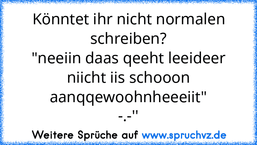 Könntet ihr nicht normalen schreiben?
"neeiin daas qeeht leeideer niicht iis schooon aanqqewoohnheeeiit"
-.-''