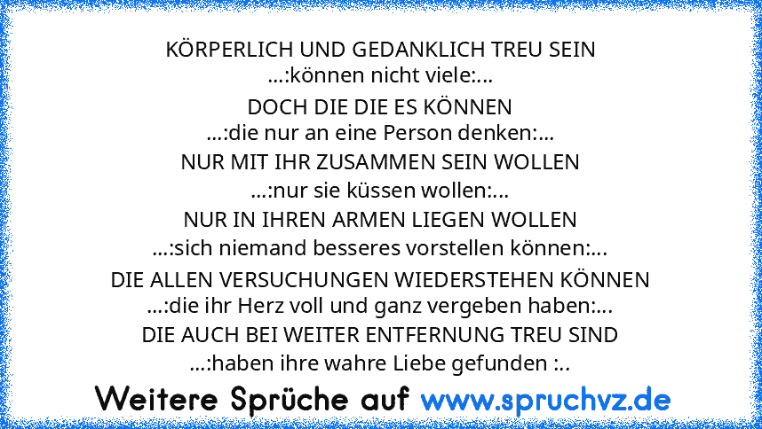 KÖRPERLICH UND GEDANKLICH TREU SEIN
...:können nicht viele:...
DOCH DIE DIE ES KÖNNEN
...:die nur an eine Person denken:...
NUR MIT IHR ZUSAMMEN SEIN WOLLEN
...:nur sie küssen wollen:...
NUR IN IHREN ARMEN LIEGEN WOLLEN
...:sich niemand besseres vorstellen können:...
DIE ALLEN VERSUCHUNGEN WIEDERSTEHEN KÖNNEN
...:die ihr Herz voll und ganz vergeben haben:...
DIE AUCH BEI WEITER ENTFERNUNG TREU SIN...