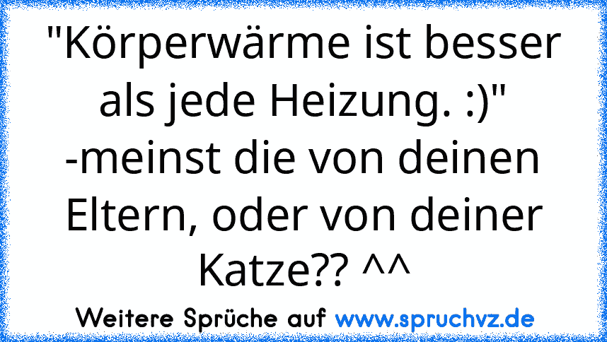 "Körperwärme ist besser als jede Heizung. :)" -meinst die von deinen Eltern, oder von deiner Katze?? ^^