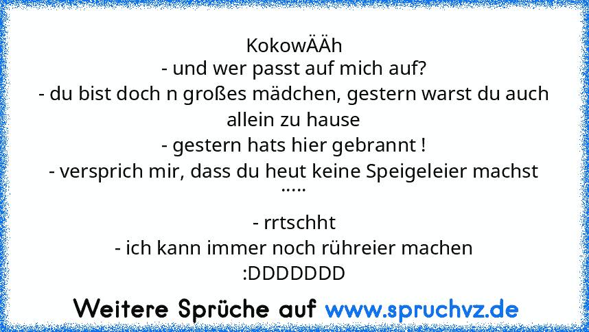 KokowÄÄh
- und wer passt auf mich auf?
- du bist doch n großes mädchen, gestern warst du auch allein zu hause
- gestern hats hier gebrannt !
- versprich mir, dass du heut keine Speigeleier machst
.....
- rrtschht
- ich kann immer noch rühreier machen
:DDDDDDD