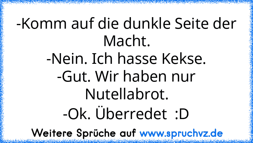 -Komm auf die dunkle Seite der Macht.
-Nein. Ich hasse Kekse.
-Gut. Wir haben nur Nutellabrot.
-Ok. Überredet  :D