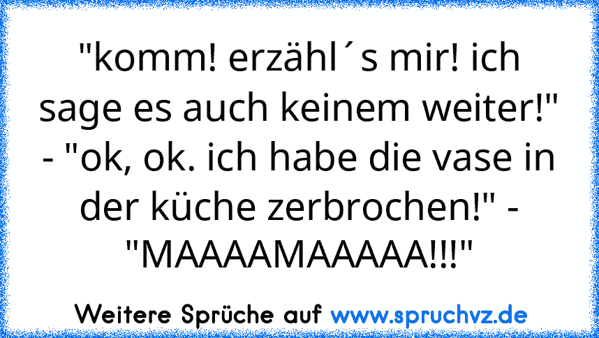 "komm! erzähl´s mir! ich sage es auch keinem weiter!" - "ok, ok. ich habe die vase in der küche zerbrochen!" - "MAAAAMAAAAA!!!"