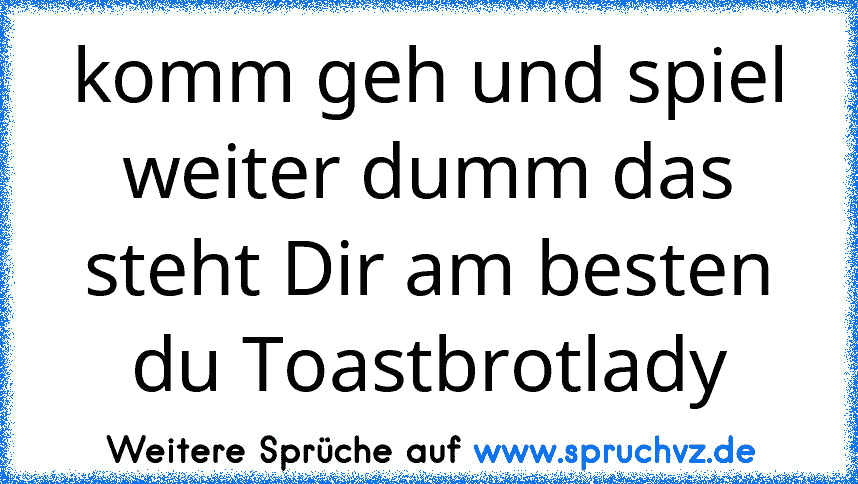 komm geh und spiel weiter dumm das steht Dir am besten du Toastbrotlady