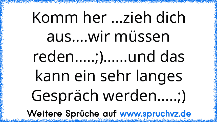 Komm her ...zieh dich aus....wir müssen reden.....;)......und das kann ein sehr langes Gespräch werden.....;)