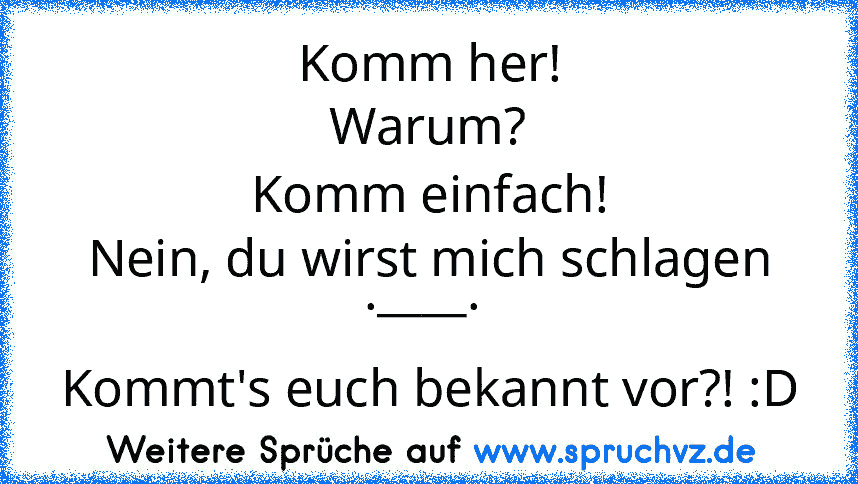 Komm her!
Warum?
Komm einfach!
Nein, du wirst mich schlagen .____. 
Kommt's euch bekannt vor?! :D